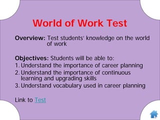 World of Work Test
Overview: Test students’ knowledge on the world
of work
Objectives: Students will be able to:
1.Understand the importance of career planning
2.Understand the importance of continuous
learning and upgrading skills
3.Understand vocabulary used in career planning
Link to Test
 
