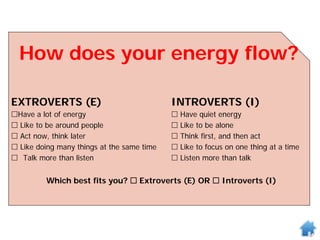How does your energy flow?
EXTROVERTS (E) INTROVERTS (I)
Have a lot of energy  Have quiet energy
 Like to be around people  Like to be alone
 Act now, think later  Think first, and then act
 Like doing many things at the same time  Like to focus on one thing at a time
 Talk more than listen  Listen more than talk
Which best fits you?  Extroverts (E) OR  Introverts (I)
 