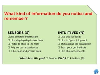 What kind of information do you notice and
remember?
SENSORS (S) INTUITIVES (N)
Like concrete information  Like creative ideas
 Like step-by-step instructions  Like to figure things out
 Prefer to stick to the facts  Think about the possibilities
 Rely on past experiences  Trust your gut instincts
 Like clear and precise data  Like abstract concepts
Which best fits you?  Sensors (S) OR  Intuitives (N)
 