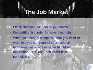 The Job Market
• Check classified ads, online job boards
• Competition is harder for advertised jobs.
• When you identify companies that you want to
work for, you can request informational
interviews, leave a resume, or fill out an
application form, and then check back
periodically.
 