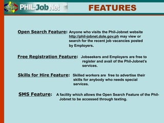 Open Search Feature: Anyone who visits the Phil-Jobnet website
http://phil-jobnet.dole.gov.ph may view or
search for the recent job vacancies posted
by Employers.
Free Registration Feature: Jobseekers and Employers are free to
register and avail of the Phil-Jobnet’s
services.
Skills for Hire Feature: Skilled workers are free to advertise their
skills for anybody who needs special
services.
FEATURES
SMS Feature: A facility which allows the Open Search Feature of the Phil-
Jobnet to be accessed through texting.
 