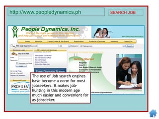 The use of Job search engines
have become a norm for most
jobseekers. It makes job-
hunting in this modern age
much easier and convenient for
as jobseeker.
http://www.peopledynamics.ph SEARCH JOB
 