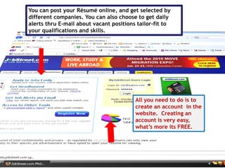 You can post your Rèsumé online, and get selected by
different companies. You can also choose to get daily
alerts thru E-mail about vacant positions tailor-fit to
your qualifications and skills.
All you need to do is to
create an account in the
website. Creating an
account is very easy,
what’s more its FREE.
 