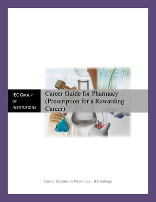 Career Options in Pharmacy | IEC College21621753276600IEC Group of InstitutionsCareer Guide for Pharmacy    (Prescription for a Rewarding Career)<br />There are many options available to those who are pursuing a career as a pharmacist. Most of us think of pharmacists as the person who is behind the counter when we go to fill a prescription at the drug store or grocery store. While retail pharmacy is a common career choice for pharmacists, there are many other options available to pharmacists who have completed their PharmD degree and the necessary licensure requirements. Although there are a variety of practice settings, the compensation remains relatively consistent across all of these employment options, with minor variations according to hours worked and call.<br />Here are the some career options which are as under:<br />,[object Object],In medical retail stores, the pharmacist prepares and dispenses drugs on prescription to the general consumer With the growing availability of pre-packaged doses, the pharmacist monitors the drug sale on the basis of prescriptions and dosages, and gives over the counter advice on how to use prescribed drugs. In the retail sector, pharmacists run chemist's shops As medical representatives, they inform and educate the medical practitioners of the potential uses of the drug or health product and its administration along with side effects or precautions for its use. The job entails regular visits to medical practitioners, hospitals, clinics, nursing homes, health centres. There is usually a lot of touring to be done.<br />,[object Object],The primary role of a hospital pharmacist is to provide medication and medication management services to patients who are hospitalized or are visiting hospital-based clinics, and to provide medication services to the health professionals who care for patients in hospital settings.                                                                   <br />Hospital pharmacists have exposure to many complicated and unique therapy needs including intravenous medication therapy, nutrition, and the specific needs of newborns and the elderly. Pharmacists in the practice find working with other health professionals, work variety and focused clinical care opportunity rewarding. This is the second most common practice area.<br />,[object Object],While most firms are involved in the production of preformulated preparations, a growing number of firms are developing new formulations through autonomous research work. Industrial pharmacists carry out clinical trials, where drugs are tested for safety and effectiveness work in research and development to develop new formulations the production job entails management and supervision of the production process, packaging, storage and delivery work in marketing, sales and quality control.<br />In addition to the many opportunities for graduates in the many areas of pharmacy practice there are increasing numbers of opportunities within the Pharmaceutical Industry in advanced and specialized areas, as the depth and breadth of education in pharmacy increases opportunities in industry. This includes the promotion of pharmaceuticals to health professionals, marketing, development of new drugs and dosage forms, clinical studies in patients, monitoring pharmaceutical use on a population scale, and managing regulatory and legal issues.<br />,[object Object],Pharmacists are hired within the central and state government departments- the Health Protection Branch of the Department of Health and Welfare, the Pest Control Division of Agriculture, the Department of National Defense, Provincial Research Councils, and the Provincial Departments of Agriculture or the Environment. There is also employment opportunities within the food and cosmetic industries or within any other industry that requires the assurance that new products are as safe and effective as possible. In government departments, a pharmacist maintains proper records according to various Government acts governing the profession of pharmacy.<br />,[object Object],Many pharmacists find rewards as faculty in colleges of pharmacy. These pharmacists enjoy influencing the future of pharmacy by educating future pharmacists and may participate in direct patient care and/or scientific research as well.Academic pharmacist practice has its rewards in disseminating and discovering new ideas that change medication use, pharmacist practices and health care policy. Pharmacist faculty find their careers to be pleasant in their interaction with people, especially students, and provide them with the flexibility to pursue their own ideas about pharmacy.<br />,[object Object],Nuclear pharmacists are responsible for measuring and delivering the radioactive materials which are used in digital imaging (MRI, CT, etc)and other procedures in medical offices and hospitals. Due to the nature of the radioactive materials and how they are handled, nuclear pharmacists are typically required to start each work day very early, sometimes pre-dawn, as the radioactive materials must be delivered within a few hours of their use, or they lose their effectiveness<br />,[object Object],Recently, Clinical research has also open its door for B.Pharm graduates as medical underwriter, CRO, data validation associate, clinical research associate etc. The clinical research associate plays an important role of monitoring and overseeing the conducts of clinical trials, which are conducted on healthy human volunteers. They have to seethat the trials meet the international guidelines and the national regulatory requirements.<br />,[object Object],The primary role of a community pharmacist is to provide medication and medication related services to patients. In most settings, pharmacists provide prescription drug services to their community of patients, working with the patients and a broad spectrum of health care providers to achieve the best possible health care outcomes of medications.<br />,[object Object],The pharmacy graduate can play a crucial role in controlling product quality as a Analytical chemist of a Quality control Manager. The drug and the Cosmetics Act (1945), Rules 71(1) and 76(1) says that the manufacturing activity should be taken up under the supervision of a technical man whose qualification shouldbe B Pharm, B Sc, B Tech or medicine with Bio-Chemistry.<br />,[object Object],New and expanding knowledge in health care and biomedical sciences provides tremendous opportunities for the pursuit of research careers for pharmacists. Graduates with the Pharm.D. degree can pursue a research career directly or following additional education either in the form of residency and fellowship training or in formal graduate programs leading to the M.S. and Ph.D. degrees.<br />With a clinical focus one can be involved in the conduct and analysis of large-scale human drug studies in academic, industrial, and governmental settings.  Pharmacists are also highly qualified to pursue additional training in business, public health, or pharmaceutical socioeconomics in order to become involved in research in drug utilization, health care outcomes, and the provision of pharmacy services.<br />,[object Object],Ambitious achievers with pleasant personality and good communication skills can opt for the job of Medical Sales Representative. The companies prefer pharmacy graduates for this job, as they have a good knowledge about the drug molecules, their therapeutic effects and the drug –drug interactions<br /> Here are some various Job portals which students can easily identify the various job opportunities in Pharmacy:<br />,[object Object]