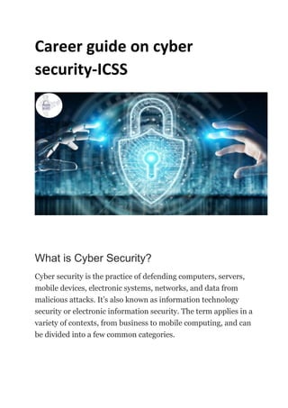 Career guide on cyber
security-ICSS
What is Cyber Security?
Cyber security is the practice of defending computers, servers,
mobile devices, electronic systems, networks, and data from
malicious attacks. It’s also known as information technology
security or electronic information security. The term applies in a
variety of contexts, from business to mobile computing, and can
be divided into a few common categories.
 