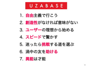 40	
1.  自由主義で行こう
2.  創造性がなければ意味がない
3.  ユーザーの理想から始める
4.  スピードで驚かす
5.  迷ったら挑戦する道を選ぶ
6.  渦中の友を助ける
7.  異能は才能
 
