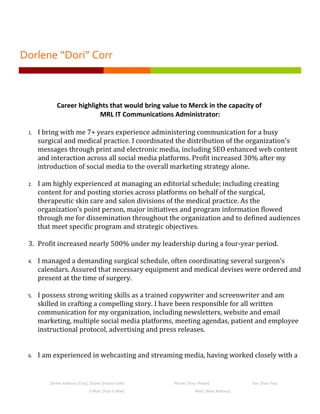 Dorlene “Dori” Corr



             Career highlights that would bring value to Merck in the capacity of
                           MRL IT Communications Administrator:

 1.   I bring with me 7+ years experience administering communication for a busy
      surgical and medical practice. I coordinated the distribution of the organization's
      messages through print and electronic media, including SEO enhanced web content
      and interaction across all social media platforms. Profit increased 30% after my
      introduction of social media to the overall marketing strategy alone.

 2.   I am highly experienced at managing an editorial schedule; including creating
      content for and posting stories across platforms on behalf of the surgical,
      therapeutic skin care and salon divisions of the medical practice. As the
      organization’s point person, major initiatives and program information flowed
      through me for dissemination throughout the organization and to defined audiences
      that meet specific program and strategic objectives.

 3. Profit increased nearly 500% under my leadership during a four-year period.

 4.   I managed a demanding surgical schedule, often coordinating several surgeon’s
      calendars. Assured that necessary equipment and medical devises were ordered and
      present at the time of surgery.

 5.   I possess strong writing skills as a trained copywriter and screenwriter and am
      skilled in crafting a compelling story. I have been responsible for all written
      communication for my organization, including newsletters, website and email
      marketing, multiple social media platforms, meeting agendas, patient and employee
      instructional protocol, advertising and press releases.


 6.   I am experienced in webcasting and streaming media, having worked closely with a


         [Street Address] [City], [State] [Postal Code]   Phone: [Your Phone]             Fax: [Your Fax]
                                 E-Mail: [Your E-Mail]               Web: [Web Address]
 