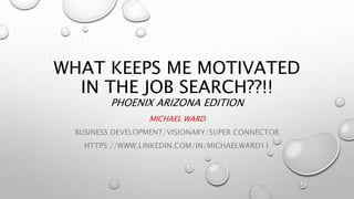 WHAT KEEPS ME MOTIVATED
IN THE JOB SEARCH??!!
PHOENIX ARIZONA EDITION
MICHAEL WARD
BUSINESS DEVELOPMENT/VISIONARY/SUPER CONNECTOR
HTTPS://WWW.LINKEDIN.COM/IN/MICHAELWARD11
 