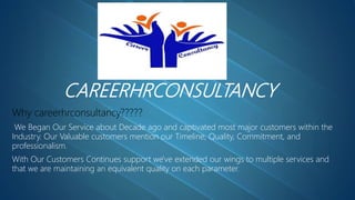 CAREERHRCONSULTANCY
Why careerhrconsultancy?????
We Began Our Service about Decade ago and captivated most major customers within the
Industry. Our Valuable customers mention our Timeline, Quality, Commitment, and
professionalism.
With Our Customers Continues support we've extended our wings to multiple services and
that we are maintaining an equivalent quality on each parameter.
 