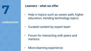 Learners - what we offer
▸ Help in topics such as career path, higher
education, trending technology topics
▸ Curated content by expert team
▸ Forum for interacting with peers and
mentors
▸ Micro-learning experience
CAREERHUNT
7
 