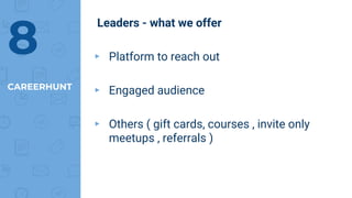 Leaders - what we offer
▸ Platform to reach out
▸ Engaged audience
▸ Others ( gift cards, courses , invite only
meetups , referrals )
CAREERHUNT
8
 