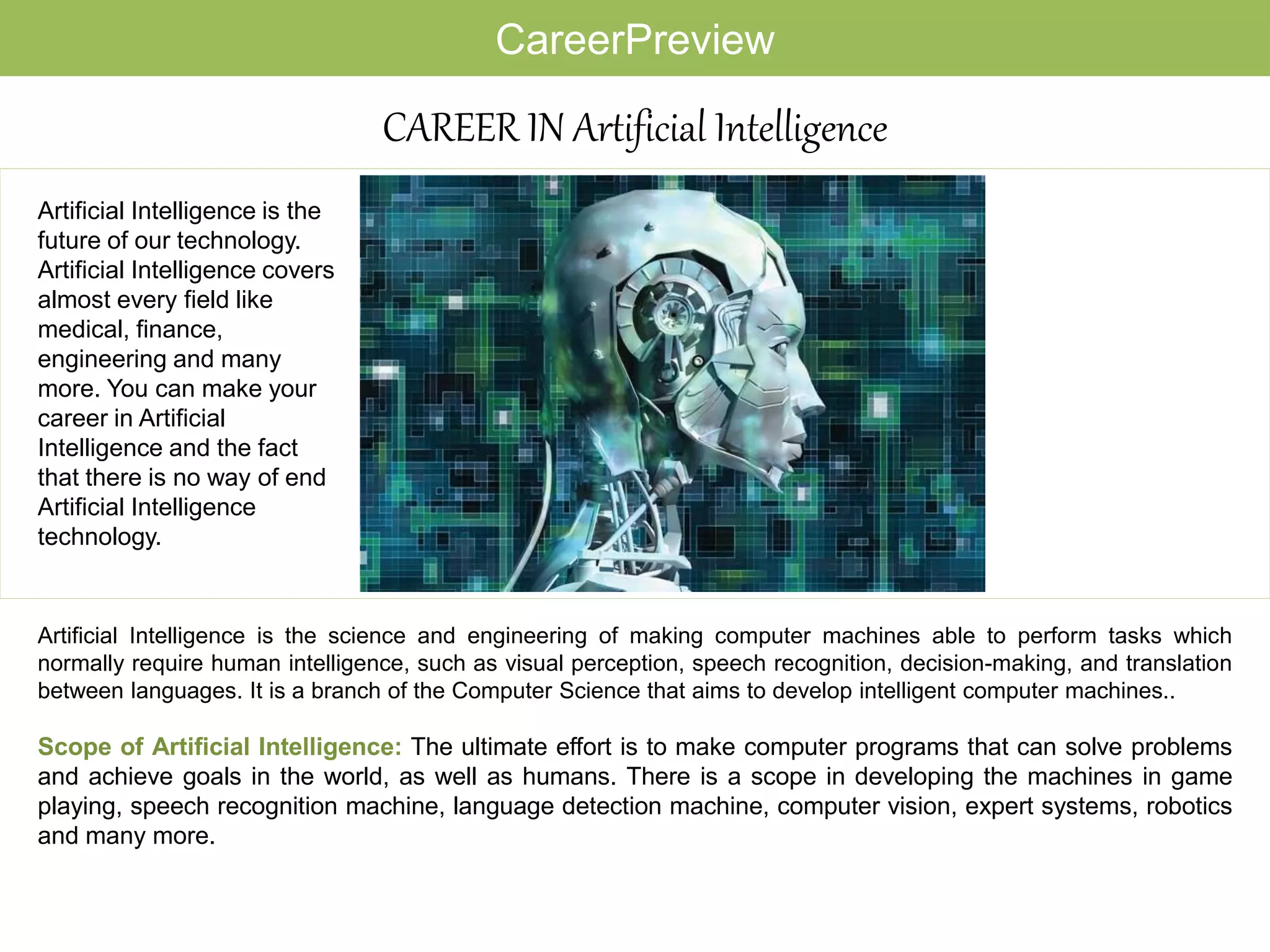 CAREER IN Artificial Intelligence
Artificial Intelligence is the science and engineering of making computer machines able to perform tasks which
normally require human intelligence, such as visual perception, speech recognition, decision-making, and translation
between languages. It is a branch of the Computer Science that aims to develop intelligent computer machines..
Scope of Artificial Intelligence: The ultimate effort is to make computer programs that can solve problems
and achieve goals in the world, as well as humans. There is a scope in developing the machines in game
playing, speech recognition machine, language detection machine, computer vision, expert systems, robotics
and many more.
Artificial Intelligence is the
future of our technology.
Artificial Intelligence covers
almost every field like
medical, finance,
engineering and many
more. You can make your
career in Artificial
Intelligence and the fact
that there is no way of end
Artificial Intelligence
technology.
CareerPreview
 