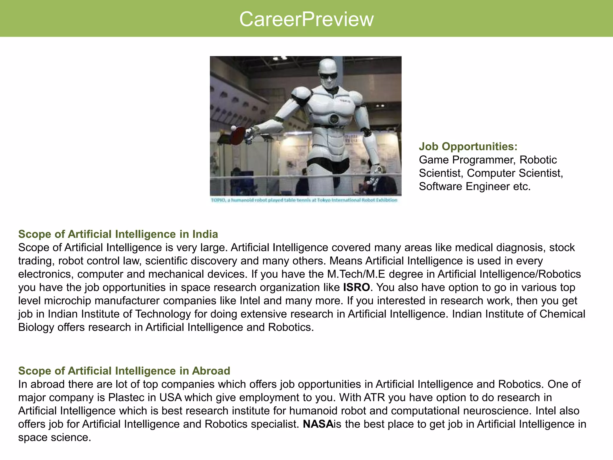 Scope of Artificial Intelligence in India
Scope of Artificial Intelligence is very large. Artificial Intelligence covered many areas like medical diagnosis, stock
trading, robot control law, scientific discovery and many others. Means Artificial Intelligence is used in every
electronics, computer and mechanical devices. If you have the M.Tech/M.E degree in Artificial Intelligence/Robotics
you have the job opportunities in space research organization like ISRO. You also have option to go in various top
level microchip manufacturer companies like Intel and many more. If you interested in research work, then you get
job in Indian Institute of Technology for doing extensive research in Artificial Intelligence. Indian Institute of Chemical
Biology offers research in Artificial Intelligence and Robotics.
CareerPreview
Scope of Artificial Intelligence in Abroad
In abroad there are lot of top companies which offers job opportunities in Artificial Intelligence and Robotics. One of
major company is Plastec in USA which give employment to you. With ATR you have option to do research in
Artificial Intelligence which is best research institute for humanoid robot and computational neuroscience. Intel also
offers job for Artificial Intelligence and Robotics specialist. NASAis the best place to get job in Artificial Intelligence in
space science.
Job Opportunities:
Game Programmer, Robotic
Scientist, Computer Scientist,
Software Engineer etc.
 