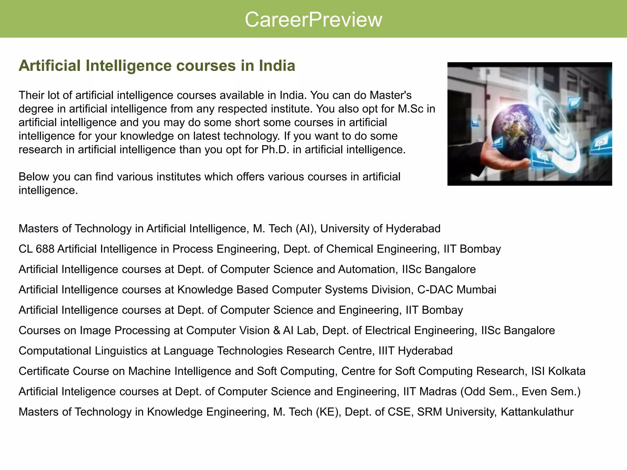 Masters of Technology in Artificial Intelligence, M. Tech (AI), University of Hyderabad
CL 688 Artificial Intelligence in Process Engineering, Dept. of Chemical Engineering, IIT Bombay
Artificial Intelligence courses at Dept. of Computer Science and Automation, IISc Bangalore
Artificial Intelligence courses at Knowledge Based Computer Systems Division, C-DAC Mumbai
Artificial Intelligence courses at Dept. of Computer Science and Engineering, IIT Bombay
Courses on Image Processing at Computer Vision & AI Lab, Dept. of Electrical Engineering, IISc Bangalore
Computational Linguistics at Language Technologies Research Centre, IIIT Hyderabad
Certificate Course on Machine Intelligence and Soft Computing, Centre for Soft Computing Research, ISI Kolkata
Artificial Inteligence courses at Dept. of Computer Science and Engineering, IIT Madras (Odd Sem., Even Sem.)
Masters of Technology in Knowledge Engineering, M. Tech (KE), Dept. of CSE, SRM University, Kattankulathur
CareerPreview
Artificial Intelligence courses in India
Their lot of artificial intelligence courses available in India. You can do Master's
degree in artificial intelligence from any respected institute. You also opt for M.Sc in
artificial intelligence and you may do some short some courses in artificial
intelligence for your knowledge on latest technology. If you want to do some
research in artificial intelligence than you opt for Ph.D. in artificial intelligence.
Below you can find various institutes which offers various courses in artificial
intelligence.
 
