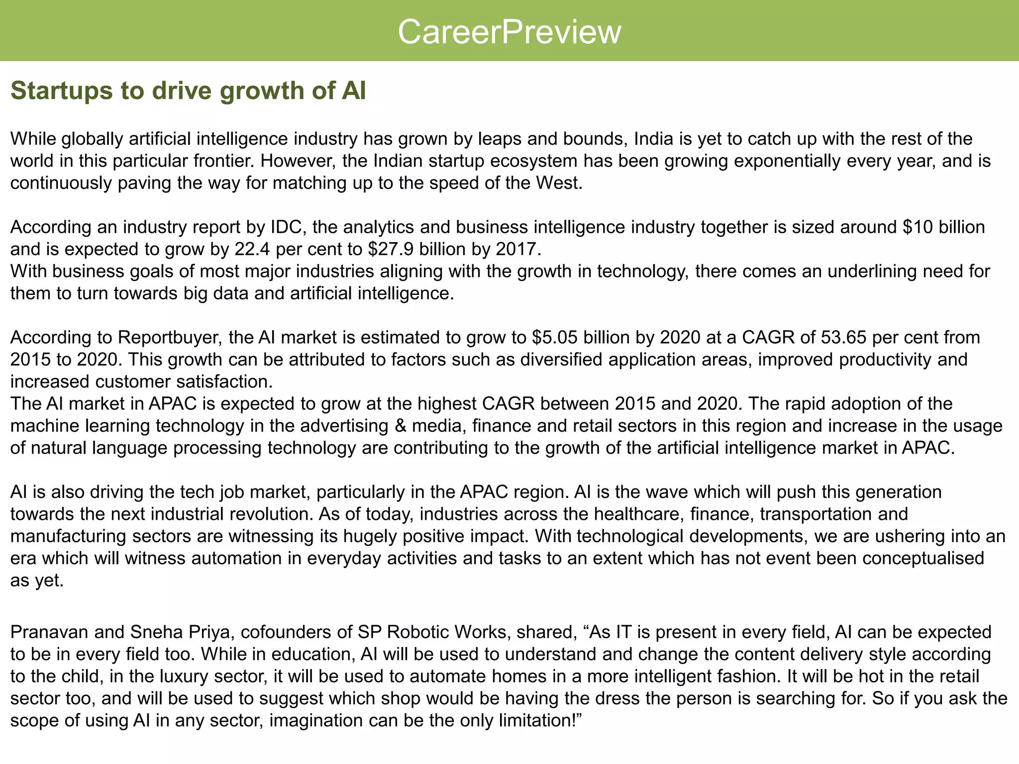 CareerPreview
Startups to drive growth of AI
While globally artificial intelligence industry has grown by leaps and bounds, India is yet to catch up with the rest of the
world in this particular frontier. However, the Indian startup ecosystem has been growing exponentially every year, and is
continuously paving the way for matching up to the speed of the West.
According an industry report by IDC, the analytics and business intelligence industry together is sized around $10 billion
and is expected to grow by 22.4 per cent to $27.9 billion by 2017.
With business goals of most major industries aligning with the growth in technology, there comes an underlining need for
them to turn towards big data and artificial intelligence.
According to Reportbuyer, the AI market is estimated to grow to $5.05 billion by 2020 at a CAGR of 53.65 per cent from
2015 to 2020. This growth can be attributed to factors such as diversified application areas, improved productivity and
increased customer satisfaction.
The AI market in APAC is expected to grow at the highest CAGR between 2015 and 2020. The rapid adoption of the
machine learning technology in the advertising & media, finance and retail sectors in this region and increase in the usage
of natural language processing technology are contributing to the growth of the artificial intelligence market in APAC.
AI is also driving the tech job market, particularly in the APAC region. AI is the wave which will push this generation
towards the next industrial revolution. As of today, industries across the healthcare, finance, transportation and
manufacturing sectors are witnessing its hugely positive impact. With technological developments, we are ushering into an
era which will witness automation in everyday activities and tasks to an extent which has not event been conceptualised
as yet.
Pranavan and Sneha Priya, cofounders of SP Robotic Works, shared, “As IT is present in every field, AI can be expected
to be in every field too. While in education, AI will be used to understand and change the content delivery style according
to the child, in the luxury sector, it will be used to automate homes in a more intelligent fashion. It will be hot in the retail
sector too, and will be used to suggest which shop would be having the dress the person is searching for. So if you ask the
scope of using AI in any sector, imagination can be the only limitation!”
 