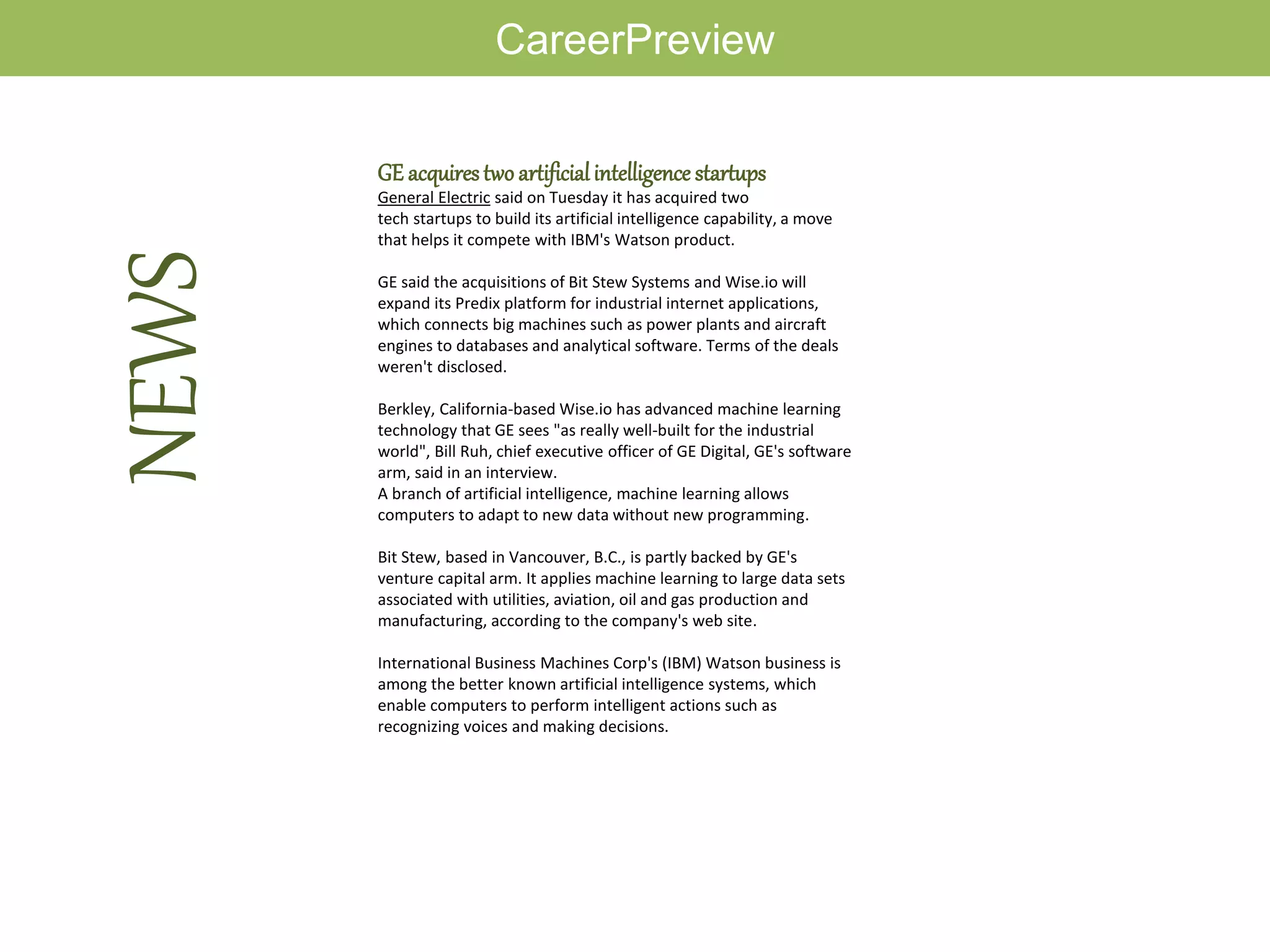 CareerPreview
GE acquirestwo artificialintelligence startups
General Electric said on Tuesday it has acquired two
tech startups to build its artificial intelligence capability, a move
that helps it compete with IBM's Watson product.
GE said the acquisitions of Bit Stew Systems and Wise.io will
expand its Predix platform for industrial internet applications,
which connects big machines such as power plants and aircraft
engines to databases and analytical software. Terms of the deals
weren't disclosed.
Berkley, California-based Wise.io has advanced machine learning
technology that GE sees "as really well-built for the industrial
world", Bill Ruh, chief executive officer of GE Digital, GE's software
arm, said in an interview.
A branch of artificial intelligence, machine learning allows
computers to adapt to new data without new programming.
Bit Stew, based in Vancouver, B.C., is partly backed by GE's
venture capital arm. It applies machine learning to large data sets
associated with utilities, aviation, oil and gas production and
manufacturing, according to the company's web site.
International Business Machines Corp's (IBM) Watson business is
among the better known artificial intelligence systems, which
enable computers to perform intelligent actions such as
recognizing voices and making decisions.
NEWS
 