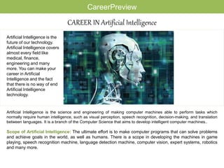 CAREER IN Artificial Intelligence
Artificial Intelligence is the science and engineering of making computer machines able to perform tasks which
normally require human intelligence, such as visual perception, speech recognition, decision-making, and translation
between languages. It is a branch of the Computer Science that aims to develop intelligent computer machines..
Scope of Artificial Intelligence: The ultimate effort is to make computer programs that can solve problems
and achieve goals in the world, as well as humans. There is a scope in developing the machines in game
playing, speech recognition machine, language detection machine, computer vision, expert systems, robotics
and many more.
Artificial Intelligence is the
future of our technology.
Artificial Intelligence covers
almost every field like
medical, finance,
engineering and many
more. You can make your
career in Artificial
Intelligence and the fact
that there is no way of end
Artificial Intelligence
technology.
CareerPreview
 