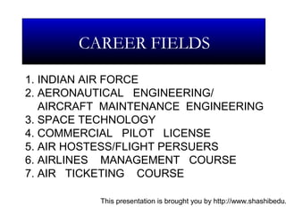 This presentation is brought you by http://www.shashibedu.
1. INDIAN AIR FORCE
2. AERONAUTICAL ENGINEERING/
AIRCRAFT MAINTENANCE ENGINEERING
3. SPACE TECHNOLOGY
4. COMMERCIAL PILOT LICENSE
5. AIR HOSTESS/FLIGHT PERSUERS
6. AIRLINES MANAGEMENT COURSE
7. AIR TICKETING COURSE
CAREER FIELDS
 
