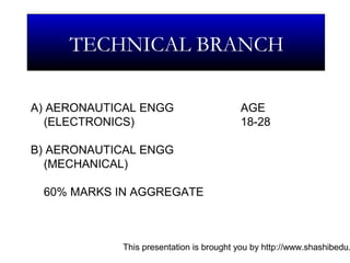 This presentation is brought you by http://www.shashibedu.
TECHNICAL BRANCH
A) AERONAUTICAL ENGG AGE
(ELECTRONICS) 18-28
B) AERONAUTICAL ENGG
(MECHANICAL)
60% MARKS IN AGGREGATE
 