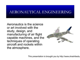 This presentation is brought you by http://www.shashibedu.
Aeronautics is the science
or art involved with the
study, design, and
manufacturing of air flight
capable machines, and the
techniques of operating
aircraft and rockets within
the atmosphere.
AERONAUTICAL ENGINEERING
 
