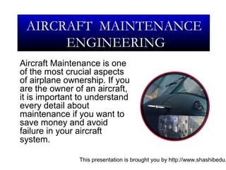 This presentation is brought you by http://www.shashibedu.
Aircraft Maintenance is one
of the most crucial aspects
of airplane ownership. If you
are the owner of an aircraft,
it is important to understand
every detail about
maintenance if you want to
save money and avoid
failure in your aircraft
system.
AIRCRAFT MAINTENANCE
ENGINEERING
 