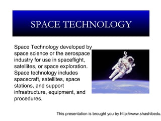 This presentation is brought you by http://www.shashibedu.
Space Technology developed by
space science or the aerospace
industry for use in spaceflight,
satellites, or space exploration.
Space technology includes
spacecraft, satellites, space
stations, and support
infrastructure, equipment, and
procedures.
SPACE TECHNOLOGY
 