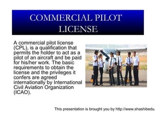 This presentation is brought you by http://www.shashibedu.
A commercial pilot license
(CPL), is a qualification that
permits the holder to act as a
pilot of an aircraft and be paid
for his/her work. The basic
requirements to obtain the
license and the privileges it
confers are agreed
internationally by International
Civil Aviation Organization
(ICAO).
COMMERCIAL PILOT
LICENSE
 