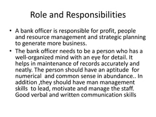 Role and Responsibilities
• A bank officer is responsible for profit, people
and resource management and strategic planning
to generate more business.
• The bank officer needs to be a person who has a
well-organized mind with an eye for detail. It
helps in maintenance of records accurately and
neatly. The person should have an aptitude for
numerical and common sense in abundance.. In
addition ,they should have man management
skills to lead, motivate and manage the staff.
Good verbal and written communication skills
 