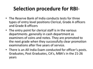 Selection procedure for RBI-
• The Reserve Bank of India conducts tests for three
types of entry level positions Clerical, Grade A officers
and Grade B officers
• The entry point for clerical staff is in the various
departments ,generally in cash department as
examiners of coins and notes. They are promoted to
the next grade when they successfully clear promotion
examinations after five years of service.
• There is an All India Exam conducted for officer’s posts.
Graduates, Post Graduates, CA's, MBA's in the 21-26
years
 