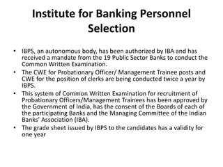 Institute for Banking Personnel
Selection
• IBPS, an autonomous body, has been authorized by IBA and has
received a mandate from the 19 Public Sector Banks to conduct the
Common Written Examination.
• The CWE for Probationary Officer/ Management Trainee posts and
CWE for the position of clerks are being conducted twice a year by
IBPS.
• This system of Common Written Examination for recruitment of
Probationary Officers/Management Trainees has been approved by
the Government of India, has the consent of the Boards of each of
the participating Banks and the Managing Committee of the Indian
Banks’ Association (IBA).
• The grade sheet issued by IBPS to the candidates has a validity for
one year
 