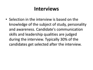 Interviews
• Selection in the interview is based on the
knowledge of the subject of study, personality
and awareness. Candidate's communication
skills and leadership qualities are judged
during the interview. Typically 30% of the
candidates get selected after the interview.
 