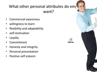 What other personal attributes do employers
want?
• Commercial awareness
• willingness to learn
• flexibility and adaptability
• self-motivation
• Loyalty
• Commitment
• Honesty and integrity
• Personal presentation
• Positive self esteem
 