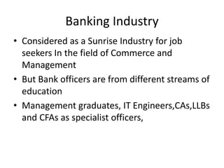 Banking Industry
• Considered as a Sunrise Industry for job
seekers In the field of Commerce and
Management
• But Bank officers are from different streams of
education
• Management graduates, IT Engineers,CAs,LLBs
and CFAs as specialist officers,
 