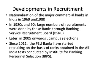 Developments in Recruitment
• Nationalization of the major commercial banks in
India in 1969 and1980
• In 1980s and 90s large numbers of recruitments
were done by these Banks through Banking
Service Recruitment Board (BSRB)
• Later in 2005 onwards , campus selections
• Since 2011, the PSU Banks have started
recruiting on the basis of ranks obtained in the All
India tests conducted by Institute for Banking
Personnel Selection (IBPS).
 