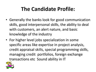The Candidate Profile:
• Generally the banks look for good communication
skills, good interpersonal skills, the ability to deal
with customers, an alert nature, and basic
knowledge of the industry
• For higher level jobs specialization in some
specific areas like expertise in project analysis,
credit appraisal skills, special programming skills,
managing credit portfolios, foreign exchange
transactions etc Sound ability in IT
 