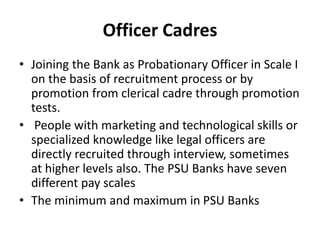Officer Cadres
• Joining the Bank as Probationary Officer in Scale I
on the basis of recruitment process or by
promotion from clerical cadre through promotion
tests.
• People with marketing and technological skills or
specialized knowledge like legal officers are
directly recruited through interview, sometimes
at higher levels also. The PSU Banks have seven
different pay scales
• The minimum and maximum in PSU Banks
 