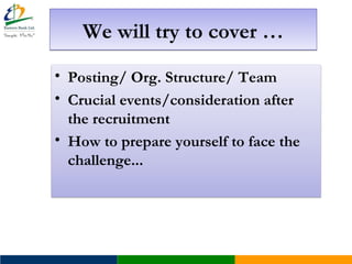 We will try to cover …We will try to cover …
• Posting/ Org. Structure/ Team
• Crucial events/consideration after
the recruitment
• How to prepare yourself to face the
challenge...
 