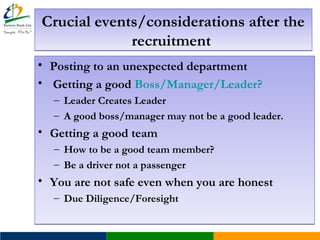 Crucial events/considerations after the
recruitment
Crucial events/considerations after the
recruitment
• Posting to an unexpected department
• Getting a good Boss/Manager/Leader?
– Leader Creates Leader
– A good boss/manager may not be a good leader.
• Getting a good team
– How to be a good team member?
– Be a driver not a passenger
• You are not safe even when you are honest
– Due Diligence/Foresight
• Posting to an unexpected department
• Getting a good Boss/Manager/Leader?
– Leader Creates Leader
– A good boss/manager may not be a good leader.
• Getting a good team
– How to be a good team member?
– Be a driver not a passenger
• You are not safe even when you are honest
– Due Diligence/Foresight
 