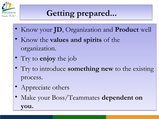 Getting prepared...Getting prepared...
• Know your JD, Organization and Product well
• Know the values and spirits of the
organization.
• Try to enjoy the job
• Try to introduce something new to the existing
process.
• Appreciate others
• Make your Boss/Teammates dependent on
you.
• Know your JD, Organization and Product well
• Know the values and spirits of the
organization.
• Try to enjoy the job
• Try to introduce something new to the existing
process.
• Appreciate others
• Make your Boss/Teammates dependent on
you.
 