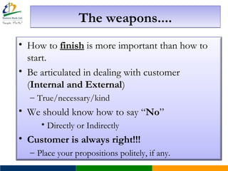 The weapons....The weapons....
• How to finish is more important than how to
start.
• Be articulated in dealing with customer
(Internal and External)
– True/necessary/kind
• We should know how to say “No”
• Directly or Indirectly
• Customer is always right!!!
– Place your propositions politely, if any.
 