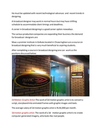 He must be updated with recent technological advances and recent trends in
designing.
A broadcastdesigner may work in normal hours but may have shifting
schedule to accommodate client timings and deadlines.
A career in broadcastdesigning is a good career option nowadays.
The various production companies are expanding their business the demand
for broadcast designers are
Maac a premier institute in Kolkata located in Chowringheeruns a course on
broadcastdesigning that is very much beneficial to aspiring students.
After completing a coursein broadcastdesigning one can work as the
positions discussed below:
2d Motion Graphic Artist-The work of 2d motion graphic artist is to convert a
script, storyboard into animated frames with graphic images and texts.
The average salary of 2d motion graphic artist is Rs36,000 per month.
3d motion graphic artist- The work of a 3d motion graphic artistis to create
computer generated imagery, who looks like real people.
 