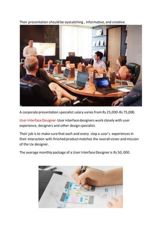 Their presentation should be eyecatching , informative, and creative.
A corporatepresentation specialist salary varies from Rs 25,000-Rs 75,000.
User InterfaceDesigner-User interfacedesigners work closely with user
experience, designers and other design specialist.
Their job is to make surethat each and every step a user’s experiences in
their interaction with finished productmatches the overallvision and mission
of the Ux designer.
The average monthly package of a User InterfaceDesigner is Rs 50, 000.
 