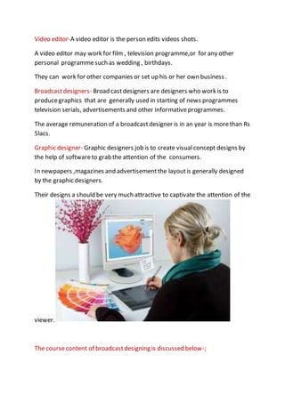 Video editor-A video editor is the person edits videos shots.
A video editor may work for film , television programme,or for any other
personal programmesuch as wedding , birthdays.
They can work for other companies or set up his or her own business .
Broadcastdesigners- Broad castdesigners are designers who work is to
producegraphics that are generally used in starting of news programmes
television serials, advertisements and other informativeprogrammes.
The average remuneration of a broadcastdesigner is in an year is morethan Rs
5lacs.
Graphic designer- Graphic designers job is to create visual concept designs by
the help of softwareto grab the attention of the consumers.
In newpapers ,magazines and advertisementthe layoutis generally designed
by the graphic designers.
Their designs a should be very much attractive to captivate the attention of the
viewer.
The coursecontent of broadcastdesigning is discussed below-;
 