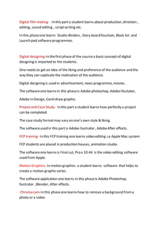 Digital film making - In this part a student learns about production, direction ,
editing, sound editing , scriptwriting etc.
In this phaseone learns Studio-Binders , Story board fountain, Black list and
Launch pad softwareprogrammes.
Digital designing-In thefirstphaseof the coursea basic concept of digital
designing is imparted to the students.
One needs to get an idea of the liking and preference of the audience and the
way they can captivate the motivation of the audience.
Digital designing is used in advertisement, news programme, movies.
The softwareone learns in this phaseis Adobe photoshop, AdobeIllustator,
Adobe In Design, Corel draw graphic.
Projectand Case Study- In this part a student learns how perfectly a project
can be completed.
The case study formatmay vary on one’s own style & liking.
The softwareused in this part is Adobe Ilustrator , AdobeAfter effects.
FCP training- In this FCP training one learns video editing i,e Apple Mac system
FCP students are placed in production houses, animation studio.
The softwareone learns is Final cut, Pro x 10.44 is the video editing software
used from Apple.
Motion Graphics- In motion graphics a student learns software that helps to
create a motion graphic series.
The softwareapplication one learns in this phaseis Adobe Photoshop,
llustrator ,Blender, After effects.
Chroma cam-In this phaseone learns how to remove a background from a
photo or a video.
 