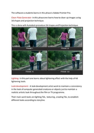 The softwarea students learns in this phaseis Adobe Premier Pro.
Clean Plate Generator- In this phaseone learns how to clean up images using
3d shapes and projection technique.
This is done with Autodesk procedure3d shapes and Projection technique.
Lighting- In this part one learns about lightening effect with the help of 4d
lightening tools.
Look development- A look development artist work to maintain a consistency
in the look of computer generated creatures or objects justto maintain a
realistic artistic look throughoutthe film or TV programme.
Their main work tools are lighting Tds, texturing ,creating Tds, to establish
different looks according to storyline.
 