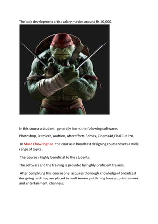 The look development artist salary may be around Rs 10,000.
In this coursea student generally learns the following softwares;
Photoshop, Premiere, Audtion, Aftereffects,3dmax, Cinema4d,FinalCut Pro.
In Maac Chowringhee the coursein broadcastdesigning coursecovers a wide
range of topics .
The courseis highly beneficial to the students.
The softwareand the training is provided by highly proficient trainers.
After completing this courseone acquires thorough knowledgeof broadcast
designing and they are placed in well known publishing houses , private news
and entertainment channels.
 