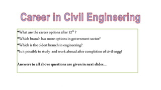 •Whatare thecareeroptionsafter12th ?
•Whichbranchhasmoreoptionsingovernmentsector?
•Whichistheoldestbranchinengineering?
•Isitpossibletostudy andworkabroadafter completionofcivil engg?
Answers toallabove questionsare given innext slides…
.
 