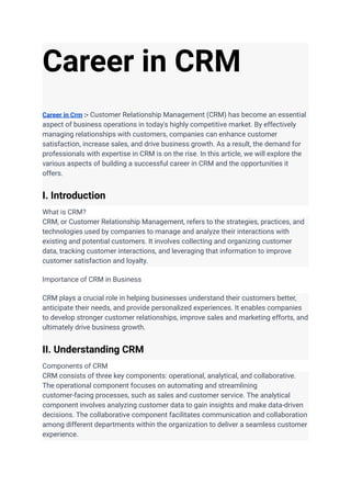 Career in CRM
Career in Crm :- Customer Relationship Management (CRM) has become an essential
aspect of business operations in today's highly competitive market. By effectively
managing relationships with customers, companies can enhance customer
satisfaction, increase sales, and drive business growth. As a result, the demand for
professionals with expertise in CRM is on the rise. In this article, we will explore the
various aspects of building a successful career in CRM and the opportunities it
offers.
I. Introduction
What is CRM?
CRM, or Customer Relationship Management, refers to the strategies, practices, and
technologies used by companies to manage and analyze their interactions with
existing and potential customers. It involves collecting and organizing customer
data, tracking customer interactions, and leveraging that information to improve
customer satisfaction and loyalty.
Importance of CRM in Business
CRM plays a crucial role in helping businesses understand their customers better,
anticipate their needs, and provide personalized experiences. It enables companies
to develop stronger customer relationships, improve sales and marketing efforts, and
ultimately drive business growth.
II. Understanding CRM
Components of CRM
CRM consists of three key components: operational, analytical, and collaborative.
The operational component focuses on automating and streamlining
customer-facing processes, such as sales and customer service. The analytical
component involves analyzing customer data to gain insights and make data-driven
decisions. The collaborative component facilitates communication and collaboration
among different departments within the organization to deliver a seamless customer
experience.
 
