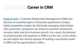 Career in CRM
Career in Crm :- Customer Relationship Management (CRM) has
become an essential aspect of business operations in today's
highly competitive market. By effectively managing relationships
with customers, companies can enhance customer satisfaction,
increase sales, and drive business growth. As a result, the demand
for professionals with expertise in CRM is on the rise. In this article,
we will explore the various aspects of building a successful career
in CRM and the opportunities it offers.
 