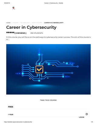 9/24/2019 Career in Cybersecurity - Edukite
https://edukite.org/course/career-in-cybersecurity/ 1/9
HOME / COURSE / TECHNOLOGY / VIDEO COURSE / CAREER IN CYBERSECURITY
Career in Cybersecurity
( 9 REVIEWS ) 390 STUDENTS
In this course, you will focus on the pathways to cybersecurity career success. The aim of this course is
to …

FREE
1 YEAR
TAKE THIS COURSE
LOGIN
 